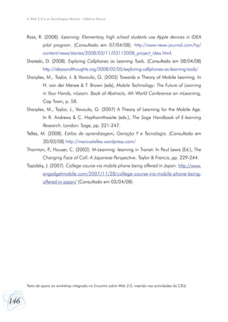 146
A Web 2.0 e as Tecnologias Móveis - Adelina Moura
Ross, R. (2008). iLearning: Elementary, high school students use Apple devices in IDEA
pilot program. (Consultado em 07/04/08). http://www.news-journal.com/hp/
content/news/stories/2008/03/11/03112008_project_idea.html.
Shareski, D. (2008). Exploring Cellphones as Learning Tools. (Consultado em 08/04/08)
http://ideasandthoughts.org/2008/02/05/exploring-cellphones-as-learning-tools/
Sharples, M., Taylor, J. & Vavoula, G. (2005) Towards a Theory of Mobile Learning. In
H. van der Merwe & T. Brown (eds), Mobile Technology: The Future of Learning
in Your Hands, mLearn. Book of Abstracts, 4th World Conference on mLearning,
Cap Town, p. 58.
Sharples, M., Taylor, J., Vavoula, G. (2007) A Theory of Learning for the Mobile Age.
In R. Andrews & C. Haythornthwaite (eds.), The Sage Handbook of E-learning
Research. London: Sage, pp. 221-247.
Telles, M. (2008). Estilos de aprendizagem, Geração Y e Tecnologia. (Consultado em
30/03/08) http://marcostelles.wordpress.com/
Thornton, P., Houser, C. (2002). M-Learning: learning in Transit. In Paul Lewis (Ed.), The
Changing Face of Call: A Japanese Perspective. Taylor & Francis, pp. 229-244.
Topolsky, J. (2007). College course via mobile phone being offered in Japan. http://www.
engadgetmobile.com/2007/11/28/college-course-via-mobile-phone-being-
offered-in-japan/ (Consultado em 03/04/08).
Texto de apoio ao workshop integrado no Encontro sobre Web 2.0, inserido nas actividades do CIEd.
 