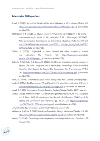 164
Ambientes Virtuais e Second Life - Nelson Zagalo e Luís Pereira
Referências Bibliográficas
Appel, J. (2006). Second Life Develops Education Following. In eSchoolNews Online. Url:
http://www.eschoolnews.com/news/showstory.cfm?ArticleID=6713  (consultado
em Abril’08).
Bettencourt, T. & Abade, A. (2007). Mundos Virtuais de Aprendizagem e de Ensino –
uma caracterização inicial. In M.J. Marcelino & M.J. Silva (orgs.), SIIE’2007 :
Actas do Simpósio Internacional de Informática Educativa. Porto: ESE-IPP. Url:
http://cleobekkers.files.wordpress.com/2007/11/artigo_tb_aa_final_siie2007.
pdf (consultado em Abril’08).
Cohen, K. (2006).  Right-click to learn: Second Life offers students a virtually
real education. The Phoenix. Url: http://thephoenix.com/Article.
aspx?id=20561&page=1 (consultado em Abril’08).
Doherty, P.; Rothfarb, P. & Barker, D. (2006). Building an interactive science museum in
Second Life. In D. Livingstone and J. Kemp (eds), Proceedings of the Second Life
Education Workshop at the Second Life Convention, San Francisco, pp. 19-24.
Url: http://www.simteach.com/SLCC06/slcc2006-proceedings.pdf (consultado
em Abril’08).
Heim, M. (1993). The Metaphysics of Virtual Reality: New York: Oxford University Press.
Lamb, G. (2006). Real Learning in a Virtual World. In Christian Science Monitor. Url: http://
www.csmonitor.com/2006/1005/p13s02-legn.html (consultado em Abril’08).
Laurel, B. (1993). Computer as Theatre. Reading: Addison-Wesley Pub Co. 1999, New ed.
Lester,J.(2006).PathfinderLinden’sGuidetoGettingStartedinSecondLife.InD.Livingstone
and J. Kemp (eds), Proceedings of the Second Life Education Workshop at the
Second Life Convention, San Francisco, pp. 19-24. Url: http://www.simteach.
com/SLCC06/slcc2006-proceedings.pdf (consultado em Abril’08).
Lévy, P. (1995). Qu’est-ce que  que le virtuel? Paris: La Découverte.
McKeon, M. & Wiche, S. (2006). Life Across Boundaries: Design, Identity, and Gender in SL. Url:
http://www.mattmckeon.com/portfolio/second-life.pdf (consultado em Abril’08).
Moore, G. (1965). Cramming more components onto integrated circuits. Electronics, 38
(8), April 19.
 
