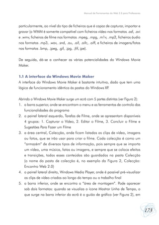 173
Manual de Ferramentas da Web 2.0 para Professores
particularmente, ao nível do tipo de ficheiros que é capaz de capturar, importar e
gravar (o WMM é somente compatível com ficheiros vídeo nos formatos .asf, .avi
e .wmv, ficheiros de filme nos formatos .mpeg, .mpg, .m1v, .mp2, ficheiros áudio
nos formatos .mp3, .wav, .snd, .au, .aif, .aifc, .aiff, e ficheiros de imagens/fotos
nos formatos .bmp, .jpeg, .gif, .jpg, .jfif, jpe).
De seguida, dá-se a conhecer as várias potencialidades do Windows Movie
Maker.
1.1 A interface do Windows Movie Maker
A interface do Windows Movie Maker é bastante intuitiva, dado que tem uma
lógica de funcionamento idêntica às pastas do Windows XP.
Abrindo o Windows Movie Maker surge um ecrã com 5 partes distintas (ver Figura 2):
1.	 a barra superior, onde se encontram o menu e as ferramentas de controlo das
funcionalidades do programa
2.	 o painel lateral esquerdo, Tarefas de Filme, onde se apresentam disponíveis
4 grupos: 1. Capturar o Vídeo, 2. Editar o Filme, 3. Concluir o Filme e
Sugestões Para Fazer um Filme
3.	 a área central, Colecção, onde ficam listados os clips de vídeo, imagens
ou fotos, que se irão usar para criar o filme. Cada colecção é como um
“armazém” de diversos tipos de informação, pois sempre que se importa
um vídeo, uma música, fotos ou imagens, e sempre que se coloca efeitos
e transições, todos esses conteúdos são guardados na pasta Colecção
(o nome da pasta de colecção é, no exemplo da Figura 2, Colecção:
Encontro Web 2.0)
4.	 o painel lateral direito, Windows Media Player, onde é possível pré-visualizar
os clips de vídeo criados ao longo do tempo ou o trabalho final
5.	 a barra inferior, onde se encontra a “área de montagem”. Pode aparecer
sob dois formatos: quando se visualiza o ícone Mostrar Linha de Tempo, o
que surge na barra inferior do ecrã é o guião de gráfico (ver Figura 2), em
 
