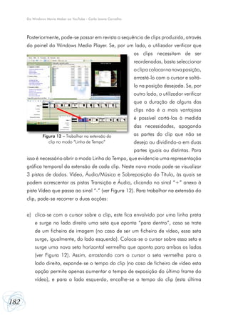 182
Do Windows Movie Maker ao YouTube - Carla Joana Carvalho
Posteriormente, pode-se passar em revista a sequência de clips produzida, através
do painel do Windows Media Player. Se, por um lado, o utilizador verificar que
os clips necessitam de ser
reordenados, basta seleccionar
oclipacolocarnanovaposição,
arrastá-lo com o cursor e soltá-
lo na posição desejada. Se, por
outro lado, o utilizador verificar
que a duração de alguns dos
clips não é a mais vantajosa
é possível cortá-los à medida
das necessidades, apagando
as partes do clip que não se
deseja ou dividindo-o em duas
partes iguais ou distintas. Para
isso é necessário abrir o modo Linha do Tempo, que evidencia uma representação
gráfica temporal da extensão de cada clip. Neste novo modo pode-se visualizar
3 pistas de dados. Vídeo, Áudio/Música e Sobreposição do Título, às quais se
podem acrescentar as pistas Transição e Áudio, clicando no sinal “+” anexo à
pista Vídeo que passa ao sinal “-” (ver Figura 12). Para trabalhar na extensão do
clip, pode-se recorrer a duas acções:
a)	 clica-se com o cursor sobre o clip, este fica envolvido por uma linha preta
e surge no lado direito uma seta que aponta “para dentro”, caso se trate
de um ficheiro de imagem (no caso de ser um ficheiro de vídeo, essa seta
surge, igualmente, do lado esquerdo). Coloca-se o cursor sobre essa seta e
surge uma nova seta horizontal vermelha que aponta para ambos os lados
(ver Figura 12). Assim, arrastando com o cursor a seta vermelha para o
lado direito, expande-se o tempo do clip (no caso de ficheiro de vídeo esta
opção permite apenas aumentar o tempo de exposição do último frame do
vídeo), e para o lado esquerdo, encolhe-se o tempo do clip (esta última
Figura 12 – Trabalhar na extensão do
clip no modo “Linha de Tempo”
 