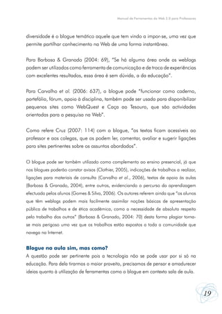 19
Manual de Ferramentas da Web 2.0 para Professores
diversidade é o blogue temático aquele que tem vindo a impor-se, uma vez que
permite partilhar conhecimento na Web de uma forma instantânea.
Para Barbosa & Granado (2004: 69), “Se há alguma área onde os weblogs
podem ser utilizados como ferramenta de comunicação e de troca de experiências
com excelentes resultados, essa área é sem dúvida, a da educação”.
Para Carvalho et al. (2006: 637), o blogue pode “funcionar como caderno,
portefólio, fórum, apoio à disciplina, também pode ser usado para disponibilizar
pequenos sites como WebQuest e Caça ao Tesouro, que são actividades
orientadas para a pesquisa na Web”.
Como refere Cruz (2007: 114) com o blogue, “os textos ficam acessíveis ao
professor e aos colegas, que os podem ler, comentar, avaliar e sugerir ligações
para sites pertinentes sobre os assuntos abordados”.
O blogue pode ser também utilizado como complemento ao ensino presencial, já que
nos blogues poderão constar avisos (Clothier, 2005), indicações de trabalhos a realizar,
ligações para materiais de consulta (Carvalho et al., 2006), textos de apoio às aulas
(Barbosa & Granado, 2004), entre outros, evidenciando o percurso da aprendizagem
efectuada pelos alunos (Gomes & Silva, 2006). Os autores referem ainda que “os alunos
que têm weblogs podem mais facilmente assimilar noções básicas de apresentação
pública de trabalhos e de ética académica, como a necessidade de absoluto respeito
pelo trabalho dos outros” (Barbosa & Granado, 2004: 70) desta forma plagiar torna-
se mais perigoso uma vez que os trabalhos estão expostos a toda a comunidade que
navega na Internet.
Blogue na aula sim, mas como?
A questão pode ser pertinente pois a tecnologia não se pode usar por si só na
educação. Para dela tirarmos o maior proveito, precisamos de pensar e amadurecer
ideias quanto à utilização de ferramentas como o blogue em contexto sala de aula.
 