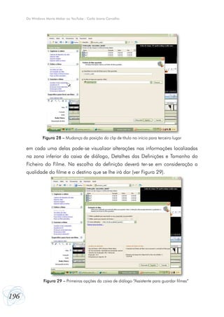 196
Do Windows Movie Maker ao YouTube - Carla Joana Carvalho
em cada uma delas pode-se visualizar alterações nas informações localizadas
na zona inferior da caixa de diálogo, Detalhes das Definições e Tamanho do
Ficheiro do Filme. Na escolha da definição deverá ter-se em consideração a
qualidade do filme e o destino que se lhe irá dar (ver Figura 29).
Figura 28 – Mudança da posição do clip de título no início para terceiro lugar
Figura 29 – Primeiras opções da caixa de diálogo “Assistente para guardar filmes”
 