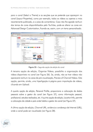 202
Do Windows Movie Maker ao YouTube - Carla Joana Carvalho
para o canal (Select a Theme) e as secções que se pretende que apareçam no
canal (Layout Properties), como por exemplo, todos os vídeos ou apenas o mais
recentemente publicado, e a caixa de comentários. Caso não lhe agrade nenhum
dos temas de cores disponibilizados pelo YouTube, pode-se alterar as cores em
Advanced Design Customization, ficando-se, assim, com um tema personalizado.
A terceira opção de edição, Organize Vídeos, possibilita a organização dos
vídeos disponíveis no canal (ver Figura 36). Se, ainda, não se tiver vídeos não
aparecerá nenhum na caixa de pré-visualização, Preview of Channel Vídeos. Esta
opção, permite, ainda, uma hiperligação à página para importação de vídeos,
clicando em Upload.
A quarta opção de edição, Personal Profile, proporciona a colocação de dados
pessoais sobre o gestor do canal (ver Figura 37), como informação pessoal,
profissional, estudos realizados, etc. A quinta opção de edição, Location Info, permite
a colocação da cidade e país onde habita o gestor do canal (ver Figura 37).
A última opção de edição, Channel URL, evidencia o endereço de Internet (URL),
onde o canal pode ser visualizado (ver Figura 38).
Figura 35 – Segunda opção de edição do canal
 