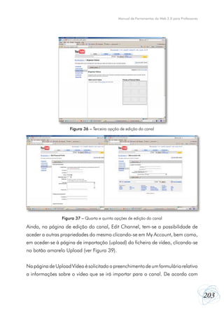 203
Manual de Ferramentas da Web 2.0 para Professores
Ainda, na página de edição do canal, Edit Channel, tem-se a possibilidade de
aceder a outras propriedades do mesmo clicando-se em My Account, bem como,
em aceder-se à página de importação (upload) do ficheiro de vídeo, clicando-se
no botão amarelo Upload (ver Figura 39).
Na página de Upload Vídeo é solicitado o preenchimento de um formulário relativo
a informações sobre o vídeo que se irá importar para o canal. De acordo com
Figura 36 – Terceira opção de edição do canal
Figura 37 – Quarta e quinta opções de edição do canal
 
