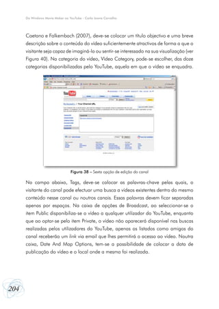204
Do Windows Movie Maker ao YouTube - Carla Joana Carvalho
Caetano e Falkembach (2007), deve-se colocar um título objectivo e uma breve
descrição sobre o conteúdo do vídeo suficientemente atractivos de forma a que o
visitante seja capaz de imaginá-lo ou sentir-se interessado na sua visualização (ver
Figura 40). Na categoria do vídeo, Vídeo Category, pode-se escolher, das doze
categorias disponibilizadas pelo YouTube, aquela em que o vídeo se enquadra.
No campo abaixo, Tags, deve-se colocar as palavras-chave pelas quais, o
visitante do canal pode efectuar uma busca a vídeos existentes dentro do mesmo
conteúdo nesse canal ou noutros canais. Essas palavras devem ficar separadas
apenas por espaços. Na caixa de opções de Broadcast, ao seleccionar-se o
item Public disponibiliza-se o vídeo a qualquer utilizador do YouTube, enquanto
que ao optar-se pelo item Private, o vídeo não aparecerá disponível nas buscas
realizadas pelos utilizadores do YouTube, apenas os listados como amigos do
canal receberão um link via email que lhes permitirá o acesso ao vídeo. Noutra
caixa, Date And Map Options, tem-se a possibilidade de colocar a data de
publicação do vídeo e o local onde a mesma foi realizada.
Figura 38 – Sexta opção de edição do canal
 