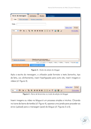 21
Manual de Ferramentas da Web 2.0 para Professores
Após a escrita da mensagem, o utilizador pode formatar o texto (tamanho, tipo
de letra, cor, alinhamento), inserir hiperligações para outro site, inserir imagens e
vídeos (cf. Figura 4).
Inserir imagens ou vídeo no blogue é um processo simples e intuitivo. Clicando
no ícone da barra de tarefas (cf. Figura 4), aparece uma janela para proceder ao
envio (upload) para a mensagem (post) do blogue (cf. Figuras 5 e 6).
Figura 3 – Modo de edição do blogger
Figura 4 – Barra de ferramntas no modo de edição do blogger
 