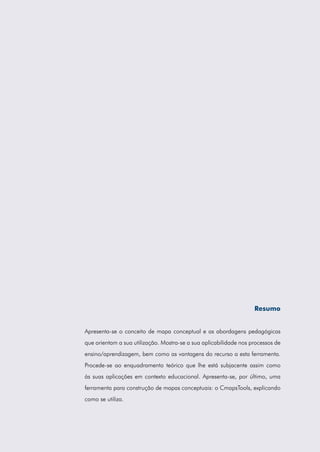 Resumo
Apresenta-se o conceito de mapa conceptual e as abordagens pedagógicas
que orientam a sua utilização. Mostra-se a sua aplicabilidade nos processos de
ensino/aprendizagem, bem como as vantagens do recurso a esta ferramenta.
Procede-se ao enquadramento teórico que lhe está subjacente assim como
às suas aplicações em contexto educacional. Apresenta-se, por último, uma
ferramenta para construção de mapas conceptuais: o CmapsTools, explicando
como se utiliza.
 
