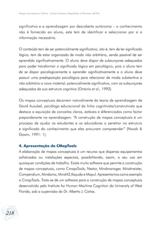 218
Mapas Conceptuais Online - Graça Cardoso Magalhães e Filomena del Rio
significativo e a aprendizagem por descoberta autónoma – o conhecimento
não é fornecido ao aluno, este tem de identificar e seleccionar por si a
informação necessária.
O conteúdo tem de ser potencialmente significativo, isto é, tem de ter significado
lógico, tem de estar organizado de modo não arbitrário, sendo passível de ser
aprendido significativamente. O aluno deve dispor de subsunçores adequados
para poder transformar o significado lógico em psicológico, pois o aluno tem
de se dispor psicologicamente a aprender significativamente e o aluno deve
possuir uma predisposição psicológica para relacionar de modo substantivo e
não arbitrário o novo material, potencialmente significativo, com os subsunçores
adequados da sua estrutura cognitiva (Ontorio et al., 1992).
Os mapas conceptuais decorrem naturalmente da teoria de aprendizagem de
David Ausubel, psicólogo educacional da linha cognitivista/construtivista que
destaca a aquisição de conceitos claros, estáveis e diferenciados como factor
preponderante na aprendizagem. “A construção de mapas conceptuais é um
processo de ajudar os estudantes e os educadores a penetrar na estrutura
e significado do conhecimento que eles procuram compreender” (Novak &
Gowin, 1991: 1).
4. Apresentação do CMapTools
A elaboração de mapas conceptuais é um recurso que dispensa equipamentos
sofisticados ou instalações especiais, possibilitando, assim, o seu uso em
quaisquer condições de trabalho. Existe muito software que permite a construção
de mapas conceptuais, como CmapsTools, Nestor, Mindmanager, Mindmeister,
Compendium, Mindomo, Mind42,Kayuda e Mapul. Apresentamos como exemplo
o CmapTools. Trata-se de um software para a construção de mapas conceptuais
desenvolvido pelo Institute for Human Machine Cognition da University of West
Florida, sob a supervisão do Dr. Alberto J. Cañas.
 