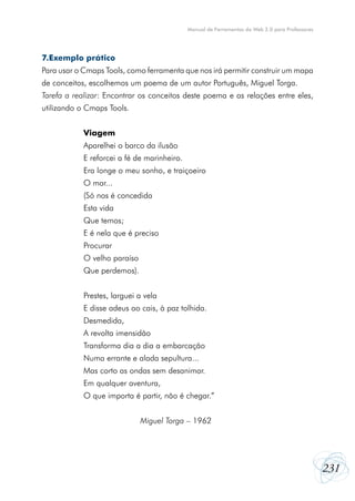231
Manual de Ferramentas da Web 2.0 para Professores
7.Exemplo prático
Para usar o Cmaps Tools, como ferramenta que nos irá permitir construir um mapa
de conceitos, escolhemos um poema de um autor Português, Miguel Torga.
Tarefa a realizar: Encontrar os conceitos deste poema e as relações entre eles,
utilizando o Cmaps Tools.
Viagem
Aparelhei o barco da ilusão
E reforcei a fé de marinheiro.
Era longe o meu sonho, e traiçoeiro
O mar...
(Só nos é concedida
Esta vida
Que temos;
E é nela que é preciso
Procurar
O velho paraíso
Que perdemos).
Prestes, larguei a vela
E disse adeus ao cais, à paz tolhida.
Desmedida,
A revolta imensidão
Transforma dia a dia a embarcação
Numa errante e alada sepultura...
Mas corto as ondas sem desanimar.
Em qualquer aventura,
O que importa é partir, não é chegar.”
Miguel Torga – 1962
 