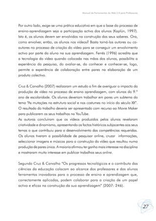 27
Manual de Ferramentas da Web 2.0 para Professores
Por outro lado, exige-se uma prática educativa em que a base do processo de
ensino-aprendizagem seja a participação activa dos alunos (Kaplún, 1997).
Isto é, os alunos devem ser envolvidos na construção dos seus saberes. Ora,
como envolver, então, os alunos nos vídeos? Basta torná-los autores ou co-
autores no processo de criação do vídeo para se conseguir um envolvimento
activo por parte do aluno na sua aprendizagem. Ferrés (1996) acredita que
a tecnologia do vídeo quando colocada nas mãos dos alunos, possibilita a
experiência da pesquisa, do avaliar-se, do conhecer e conhecer-se, logo,
permite a experiência de colaboração entre pares na elaboração de um
produto colectivo.
Cruz & Carvalho (2007) realizaram um estudo a fim de averiguar o impacto da
produção de vídeo no processo de ensino aprendizagem, com alunos do 9.º
ano de escolaridade. Os alunos deveriam trabalhar em pares um subtema do
tema “As mutações na estrutura social e nos costumes no início do século XX”.
O resultado do trabalho deveria ser apresentado com recurso ao Movie Maker
para publicarem os seus trabalhos no YouTube.
As autoras concluíram que os vídeos produzidos pelos alunos revelaram
criatividade e dinamismo, apresentando os factos históricos subjacentes aos seus
temas o que contribuiu para o desenvolvimento das competências requeridas.
Os alunos tiveram a possibilidade de pesquisar online, cruzar informações,
seleccionar imagens e músicas para a construção do vídeo que resultou numa
produção de pares única. A maioria afirmou ter ganho mais interesse na disciplina
e mostraram muito interesse em publicar trabalhos seus online.
Segundo Cruz & Carvalho “Os progressos tecnológicos e o contributo das
ciências da educação colocam ao alcance dos professores e dos alunos
ferramentas inovadoras para o processo de ensino e aprendizagem que,
correctamente aplicadas, podem colaborar para a criação de um papel
activo e eficaz na construção da sua aprendizagem” (2007: 246).
 