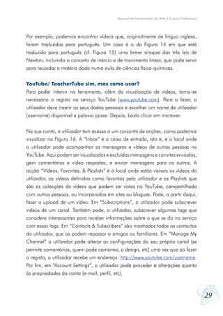 29
Manual de Ferramentas da Web 2.0 para Professores
Por exemplo, podemos encontrar vídeos que, originalmente de língua inglesa,
foram traduzidos para português. Um caso é o da Figura 14 em que está
traduzida para português (cf. Figura 15) uma breve sinopse das três leis de
Newton, incluindo o conceito de inércia e de movimento linear, que pode servir
para recordar a matéria dada numa aula de ciências físico-químicas.
YouTube/ TeacherTube sim, mas como usar?
Para poder intervir na ferramenta, além da visualização de vídeos, torna-se
necessário o registo no serviço YouTube (www.youtube.com). Para o fazer, o
utilizador deve inserir os seus dados pessoais e escolher um nome de utilizador
(username) disponível e palavra passe. Depois, basta clicar em inscrever.
Na sua conta, o utilizador tem acesso a um conjunto de acções, como podemos
visualizar na Figura 16. A “Inbox” é a caixa de entrada, isto é, é o local onde
o utilizador pode acompanhar as mensagens e vídeos de outras pessoas no
YouTube. Aqui podem ser visualizadas e excluídas mensagens e convites enviados,
gerir comentários e vídeo respostas, e enviar mensagens para os outros. A
acção “Vídeos, Favorites, & Playlists” é o local onde estão visíveis os vídeos do
utilizador, os vídeos definidos como favoritos pelo utilizador e as Playlists que
são as colecções de vídeos que podem ser vistas no YouTube, compartilhada
com outras pessoas, ou incorporados em sites ou blogues. Pode, a partir daqui,
fazer o upload de um vídeo. Em “Subscriptions”, o utilizador pode subscrever
vídeos de um canal. Também pode, o utilizador, subscrever algumas tags que
considere interessantes para receber informações sobre o que se diz no serviço
com essas tags. Em “Contacts & Subscribers” são mostrados todos os contactos
do utilizador, que os podem repassar a amigos ou familiares. Em “Manage My
Channel” o utilizador pode alterar as conFigurações do seu próprio canal (se
permite comentários, quem pode comentar, o design, etc) uma vez que ao fazer
o registo, o utilizador recebe um endereço: http://www.youtube.com/username.
Por fim, em “Account Settings”, o utilizador pode proceder a alterações quanto
às propriedades da conta (e-mail, perfil, etc).
 
