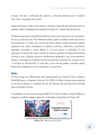 31
Manual de Ferramentas da Web 2.0 para Professores
serviços. Ao dar a indicação de upload, o utilizador declara que o material
não viola o copyright de outrem.
Indiscutivelmente o vídeo activa todos os sentidos e perante esta premissa resta ao
professor definir estratégias de utilização do vídeo em contexto de sala de aula.
Professores sensíveis à importância de ferramentas como esta procuram rentabilizá-
las na sua sala de aula. Nas diferentes áreas, pode o professor pedir aos alunos
que produzam um vídeo com recurso ao Movie Maker (onde é possível importar
segmentos de vídeo, analógicos ou digitais, cortá-los, ordená-los, acrescentar
legendas, transições e outros efeitos e, no final, gravar o resultado). É uma
aplicação de edição de vídeo incluída no sistema operativo Windows XP, bastante
intuitiva e que, qualquer docente rapidamente apreende o seu funcionamento.
Depois, o resultado do trabalho dos alunos pode ser publicado em serviços como
o YouTube ou TeacherTube. A partir daí, outros alunos podem consultar vídeos
feitos pelos colegas da turma e expressar a sua opinião.
Flickr
O Flickr surge em 2004 tendo sido desenvolvido por Caterina Fake e Stewart
Butterfield para a empresa Ludicorp. Em 2005 a Yahoo compra essa empresa
e, em pouco tempo, o conteúdo do site foi migrado dos servidores do Canadá
para os Estados Unidos.
Considerado um dos componentes da Web 2.0, o Flickr é então um site da Web que
hospeda e partilha imagens, desenhos, ilustrações e fotografias (cf. Figura 18).
Figura 18 – Página Inicial do Flickr
 