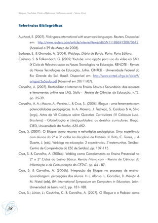 38
Blogue, YouTube, Flickr e Delicious: Software social - Sónia Cruz
Referências Bibliográficas
Auchard, E. (2007). Flickr goes international with seven new languages. Reuters. Disponível
em: http://www.reuters.com/article/internetNews/idUSN1118869120070612.
(Acessível a 29 de Março de 2008).
Barbosa, E. & Granado, A. (2004). Weblogs, Diário de Bordo. Porto: Porto Editora.
Caetano, S. & Falkembach, G. (2007) Youtube: uma opção para uso do vídeo no EAD.
IX Ciclo de Palestras sobre as Novas Tecnologias na Educação. RENOTE – Revista
da Novas Tecnologias de Educação, Julho. CINTED - Universidade Federal do
Rio Grande do Sul. Brasil. Disponível em: http://www.cinted.ufrgs.br/ciclo9/
artigos/3aSaulo.pdf (Acessível em 20/11/07).
Carvalho, A. (2007). Rentabilizar a Internet no Ensino Básico e Secundário: dos recursos
e ferramentas online aos LMS. Sísifo - Revista de Ciências da Educação, n.º3,
pp. 25-39.
Carvalho, A. A.; Moura, A.; Pereira, L. & Cruz, S.. (2006). Blogue - uma ferramenta com
potencialidades pedagógicas. In A. Moreira, J. Pacheco, S. Cardoso & A, Silva
(orgs), Actas do VII Colóquio sobre Questões Curriculares (III Colóquio Luso-
Brasileiro) - Globalização e (des)igualdades: os desafios curriculares. Braga:
CIED, Universidade do Minho, 635-652.
Cruz, S. (2007). O Blogue como recurso e estratégica pedagógica. Uma experiência
com alunos do 2º e 3º ciclos na disciplina de História. In Brito, C. Torres, J. &
Duarte, J. (eds), Weblogs na educação: 3 experiências, 3 testemunhos. Setúbal:
Centro de Competência da ESE de Setúbal, pp. 107-115.
Cruz, S. & Carvalho, A. (2006a). Weblog como Complemento ao Ensino Presencial no
2º e 3º Ciclos do Ensino Básico. Revista Prisma.com - Revista de Ciências da
Informação e da Comunicação do CETAC, pp. 64 - 87.
Cruz, S. & Carvalho, A. (2006b). Integração do Blogue no processo de ensino-
aprendizagem: percepções dos alunos. In L. Alonso, L. González, B. Manjón &
M. Nistal (eds), 8th International Symposium on Computers in Education, León:
Universidad de León, vol.2, pp. 181-188.
Cruz, S.; Júnior, J.; Coutinho, C. & Carvalho, A. (2007). O Blogue e o Podcast como
 