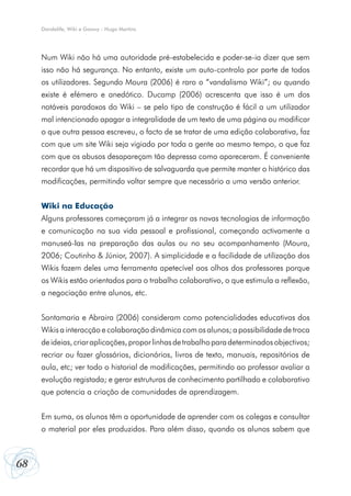 68
Dandelife, Wiki e Goowy - Hugo Martins
Num Wiki não há uma autoridade pré-estabelecida e poder-se-ia dizer que sem
isso não há segurança. No entanto, existe um auto-controlo por parte de todos
os utilizadores. Segundo Moura (2006) é raro o “vandalismo Wiki”; ou quando
existe é efémero e anedótico. Ducamp (2006) acrescenta que isso é um dos
notáveis paradoxos do Wiki – se pelo tipo de construção é fácil a um utilizador
mal intencionado apagar a integralidade de um texto de uma página ou modificar
o que outra pessoa escreveu, o facto de se tratar de uma edição colaborativa, faz
com que um site Wiki seja vigiado por toda a gente ao mesmo tempo, o que faz
com que os abusos desapareçam tão depressa como apareceram. É conveniente
recordar que há um dispositivo de salvaguarda que permite manter o histórico das
modificações, permitindo voltar sempre que necessário a uma versão anterior.
Wiki na Educação
Alguns professores começaram já a integrar as novas tecnologias de informação
e comunicação na sua vida pessoal e profissional, começando activamente a
manuseá-Ias na preparação das aulas ou no seu acompanhamento (Moura,
2006; Coutinho & Júnior, 2007). A simplicidade e a facilidade de utilização dos
Wikis fazem deles uma ferramenta apetecível aos olhos dos professores porque
os Wikis estão orientados para o trabalho colaborativo, o que estimula a reflexão,
a negociação entre alunos, etc.
Santamaria e Abraira (2006) consideram como potencialidades educativas dos
Wikis a interacção e colaboração dinâmica com os alunos; a possibilidade de troca
deideias,criaraplicações,proporlinhasdetrabalhoparadeterminadosobjectivos;
recriar ou fazer glossários, dicionários, livros de texto, manuais, repositórios de
aula, etc; ver todo o historial de modificações, permitindo ao professor avaliar a
evolução registada; e gerar estruturas de conhecimento partilhado e colaborativo
que potencia a criação de comunidades de aprendizagem.
Em suma, os alunos têm a oportunidade de aprender com os colegas e consultar
o material por eles produzidos. Para além disso, quando os alunos sabem que
 