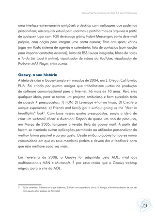 73
Manual de Ferramentas da Web 2.0 para Professores
uma interface extremamente amigável; o desktop com wallpapers que podemos
personalizar; um arquivo virtual para usarmos e partilharmos os arquivos a partir
de qualquer lugar com 1GB de espaço grátis; Instant Messenger; conta de e-mail
próprio, com opção para integrar uma conta externa; filtro anti-spam; vários
jogos em flash; sistema de agenda e calendário; lista de contactos (com opção
para importar contactos externos); leitor de RSS; busca integrada; bloco de notas
e To-do List (post it online); visualizador de vídeos do YouTube; visualizador de
Podcast; MP3 Player, entre outras.
Goowy, a sua história
A ideia de criar o Goowy surgiu em meados de 2004, em S. Diego, California,
EUA. Foi criado por quatro amigos que trabalhavam juntos na produção
de software comunicacional para a Internet, há mais de 10 anos. Para eles
qualquer ideia, para se tornar um projecto ambicioso e bem sucedido teria
de possuir 4 pressupostos: 1) FUN; 2) Leverage what we know; 3) Create a
unique experience; 4) Friends and family got it without giving us the “deer in
headlights” look2
. Com base nesses quatro pressupostos, surgiu a ideia de
criar um webmail eficaz e divertido! Depois de quase um ano de pesquisa,
em Março de 2005, lançaram a versão Beta do goowy mail. A partir daí
foram-se inserindo outras aplicações permitindo ao utilizador personalizar da
melhor forma possível e ao seu gosto. Desde então, o goowy tornou-se numa
comunidade em que os seus membros podem e devem dar o feedback para
que este melhore cada vez mais.
Em Fevereiro de 2008, o Goowy foi adquirido pela AOL, rival das
multinacionais MSN e Microsoft. É por essa razão que o Goowy webtop
migrou para o site da AOL.
2	 1) Ser divertido; 2) Potenciar o que sabemos; 3) Viver uma experiência única; 4) Amigos e familiares deixam de nos ver
	 com aquele olhar piedoso de Pai Natal.
 