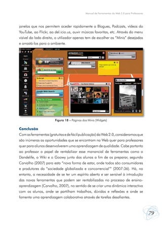 79
Manual de Ferramentas da Web 2.0 para Professores
janelas que nos permitem aceder rapidamente a Blogues, Podcasts, vídeos do
YouTube, ao Flickr, ao del.icio.us, ouvir músicas favoritas, etc. Através do menu
visível do lado direito, o utilizador apenas tem de escolher os “Minis” desejados
e arrastá-los para o ambiente.
Conclusão
Comasferramentas(gratuitasedefácilpublicação)daWeb2.0,consideramosque
são inúmeras as oportunidades que se encontram na Web quer para professores
quer para alunos desenvolverem uma aprendizagem de qualidade. Cabe portanto
ao professor o papel de rentabilizar esse manancial de ferramentas como o
Dandelife, o Wiki e o Goowy junto dos alunos a fim de os preparar, segundo
Carvalho (2007) para esta “nova forma de estar, onde todos são consumidores
e produtores da “sociedade globalizada e concorrencial’” (2007:36). Há, no
entanto, a necessidade de se ter um espírito aberto e ser sensível à introdução
das novas ferramentas que podem ser rentabilizadas no processo de ensino-
aprendizagem (Carvalho, 2007), no sentido de se criar uma dinâmica interactiva
com os alunos, onde se partilham trabalhos, dúvidas e reflexões e onde se
fomenta uma aprendizagem colaborativa através de tarefas desafiantes.
Figura 18 – Páginas dos Minis (Widgets)
 