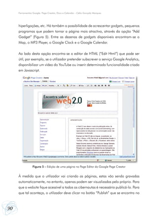 90
Ferramentas Google: Page Creator, Docs e Calendar - Célio Gonçalo Marques
hiperligações, etc. Há também a possibilidade de acrescentar gadgets, pequenos
programas que podem tornar a página mais atractiva, através da opção “Add
Gadget” (Figura 5). Entre as dezenas de gadgets disponíveis encontram-se o
Map, o MP3 Player, o Google Clock e o Google Calendar.
Ao lado desta opção encontra-se o editor de HTML (“Edit Html”) que pode ser
útil, por exemplo, se o utilizador pretender subscrever o serviço Google Analytics,
disponibilizar um vídeo do YouTube ou inserir determinada funcionalidade criada
em Javascript.
À medida que o utilizador vai criando as páginas, estas vão sendo gravadas
automaticamente, no entanto, apenas podem ser visualizadas pelo próprio. Para
que o website fique acessível a todos os cibernautas é necessário publicá-lo. Para
que tal aconteça, o utilizador deve clicar no botão “Publish” que se encontra no
Figura 5 – Edição de uma página no Page Editor do Google Page Creator
 