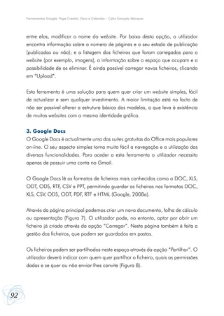 92
Ferramentas Google: Page Creator, Docs e Calendar - Célio Gonçalo Marques
entre elas, modificar o nome do website. Por baixo desta opção, o utilizador
encontra informação sobre o número de páginas e o seu estado de publicação
(publicadas ou não); e a listagem dos ficheiros que foram carregados para o
website (por exemplo, imagens), a informação sobre o espaço que ocupam e a
possibilidade de os eliminar. É ainda possível carregar novos ficheiros, clicando
em “Upload”.
Esta ferramenta é uma solução para quem quer criar um website simples, fácil
de actualizar e sem qualquer investimento. A maior limitação está no facto de
não ser possível alterar a estrutura básica dos modelos, o que leva à existência
de muitos websites com a mesma identidade gráfica.
3. Google Docs
O Google Docs é actualmente uma das suites gratuitas do Office mais populares
on-line. O seu aspecto simples torna muito fácil a navegação e a utilização das
diversas funcionalidades. Para aceder a esta ferramenta o utilizador necessita
apenas de possuir uma conta no Gmail.
O Google Docs lê os formatos de ficheiros mais conhecidos como o DOC, XLS,
ODT, ODS, RTF, CSV e PPT, permitindo guardar os ficheiros nos formatos DOC,
XLS, CSV, ODS, ODT, PDF, RTF e HTML (Google, 2008a).
Através da página principal podemos criar um novo documento, folha de cálculo
ou apresentação (Figura 7). O utilizador pode, no entanto, optar por abrir um
ficheiro já criado através da opção “Carregar”. Nesta página também é feita a
gestão dos ficheiros, que podem ser guardados em pastas.
Os ficheiros podem ser partilhados neste espaço através da opção “Partilhar”. O
utilizador deverá indicar com quem quer partilhar o ficheiro, quais as permissões
dadas e se quer ou não enviar-lhes convite (Figura 8).
 