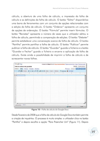 95
Manual de Ferramentas da Web 2.0 para Professores
cálculo, a abertura de uma folha de cálculo, a impressão da folha de
cálculo e as definições da folha de cálculo. O botão “Editar” disponibiliza
uma barra de ferramentas com um conjunto de opções relacionadas com
a edição da folha de cálculo. O botão “Ordenar” apresenta um conjunto
de opções de ordenação. O botão “Fórmula” permite inserir fórmulas. O
botão “Revisões” apresenta o número de vezes que o utilizador editou a
folha de cálculo, permitindo a comparação de edições. O botão “Debater”
permite estabelecer uma conversação acerca da folha de cálculo. O botão
“Partilha” permite partilhar a folha de cálculo. O botão “Publicar” permite
publicar a folha de cálculo. O botão “Guardar” guarda o ficheiro e o botão
“Guardar e Fechar” guarda o ficheiro e encerra a aplicação de folha de
cálculo. Existe ainda a possibilidade de imprimir a folha de cálculo e de
acrescentar novas folhas.
Desde Fevereiro de 2008 que a folha de cálculo do Google Docs também permite
a criação de inquéritos. O processo é muito simples: o utilizador clica no botão
“Partilha” e depois escolhe a opção “Para Preencher Um” (Figura 11). Depois
Figura 10 – Folha de cálculo do Google Docs
 