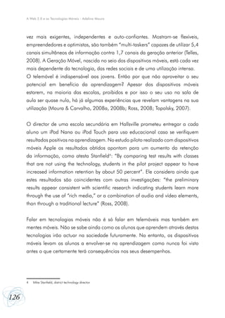 126
A Web 2.0 e as Tecnologias Móveis - Adelina Moura
vez mais exigentes, independentes e auto-confiantes. Mostram-se flexíveis,
empreendedores e optimistas, são também “multi-taskers” capazes de utilizar 5,4
canais simultâneos de informação contra 1,7 canais da geração anterior (Telles,
2008). A Geração Móvel, nascida no seio dos dispositivos móveis, está cada vez
mais dependente da tecnologia, das redes sociais e de uma utilização intensa.
O telemóvel é indispensável aos jovens. Então por que não aproveitar o seu
potencial em benefício da aprendizagem? Apesar dos dispositivos móveis
estarem, na maioria das escolas, proibidos e por isso o seu uso na sala de
aula ser quase nulo, há já algumas experiências que revelam vantagens na sua
utilização (Moura & Carvalho, 2008a, 2008b; Ross, 2008; Topolsky, 2007).
O director de uma escola secundária em Hallsville prometeu entregar a cada
aluno um iPod Nano ou iPod Touch para uso educacional caso se verifiquem
resultados positivos na aprendizagem. No estudo piloto realizado com dispositivos
móveis Apple os resultados obtidos apontam para um aumento da retenção
da informação, como atesta Stanfield4
: “By comparing test results with classes
that are not using the technology, students in the pilot project appear to have
increased information retention by about 50 percent”. Ele considera ainda que
estes resultados são coincidentes com outras investigações: “the preliminary
results appear consistent with scientific research indicating students learn more
through the use of “rich media,” or a combination of audio and vídeo elements,
than through a traditional lecture” (Ross, 2008).
Falar em tecnologias móveis não é só falar em telemóveis mas também em
mentes móveis. Não se sabe ainda como os alunos que aprendem através destas
tecnologias irão actuar na sociedade futuramente. No entanto, os dispositivos
móveis levam os alunos a envolver-se na aprendizagem como nunca foi visto
antes o que certamente terá consequências nos seus desempenhos.
4	 Mike Stanfield, district technology director.
 