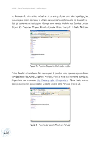 128
A Web 2.0 e as Tecnologias Móveis - Adelina Moura
no browser do dispositivo móvel e clicar em qualquer uma das hiperligações
fornecidas e assim começar a utilizar os serviços Google Mobile no dispositivo.
São já bastantes as aplicações Google com versão Mobile nos Estados Unidos
(Figura 2): Pesquisa, Mapas, Gmail, Agenda, Docs, Goog-411, SMS, Notícias,
Fotos, Reader e Notebook. No nosso país é possível usar apenas alguns destes
serviços: Pesquisa, Gmail, Agenda, Notícias, Fotos e mais recentemente os Mapas,
disponíveis no endereço http://www.google.pt/m/products. Neste texto vamos
apenas apresentar as aplicações Google Mobile para Portugal (Figura 3).
Figura 3 – Produtos do Google Mobile em Portugal
Figura 2 – Produtos Google Mobile Estados Unidos
 