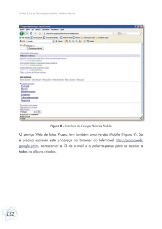 132
A Web 2.0 e as Tecnologias Móveis - Adelina Moura
O serviço Web de fotos Picasa tem também uma versão Mobile (Figura 9). Só
é preciso escrever este endereço no browser do telemóvel http://picasaweb.
google.pt/m, acrescentar a ID de e-mail e a palavra-passe para se aceder a
todos os álbuns criados.
Figura 8 – Interface do Google Notícias Mobile
 