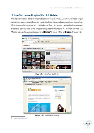 137
Manual de Ferramentas da Web 2.0 para Professores
A lista Top das aplicações Web 2.0 Mobile
Na impossibilidade de referirmos todas as aplicações Web 2.0 Mobile, vamos a seguir
apresentar as que consideramos mais simples e adequadas ao contexto educativo.
Muitas outras ferramentas são deixadas de fora, no entanto, este domínio está em
expansão pelo que se torna impossível apresentá-las todas. O melhor da Web 2.0
Mobile apresenta aplicações como o Blinkx9
(Figura 14) e o Bloove (Figura 15).
9	 http://www.blinkx.com/
Figura 14 – Interface do Blinkx
Figura 15 – Interface do Bloove
 