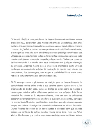 149
Manual de Ferramentas da Web 2.0 para Professores
O Second Life (SL) é uma plataforma de desenvolvimento de ambientes virtuais
criada em 2002 pela Linden Labs. Nestes ambientes os utilizadores podem criar
avatares, interagir com outros avatares, construir qualquer tipo de objecto, trocar e
comprarcriaçõesfeitas,assimcomocomprarterrenosvirtuais.Fundamentalmente,
e à imagem da Web 2.0, é um ambiente que vive da presença e criatividade dos
utilizadores, ou seja, fornece todas as ferramentas necessárias para que cada
um dos participantes possa criar um pedaço desse mundo. Tudo o que podemos
ver no interior do SL é criado pelos seus utilizadores sem qualquer orientação
ou direcção. Julgamos mesmo que a única linha orientadora deste universo
acaba por ser a constante tentativa de replicação do mundo real, através dos
monumentos, das personagens, suas roupas e qualidades físicas, assim como
hábitos e comportamentos das comunidades no SL.
O SL emergiu como a plataforma de eleição para o desenvolvimento de
comunidades virtuais online dada a sua vertente aberta. Apesar de o SL ser
propriedade da Linden Labs, todos os direitos de autor sobre os mundos e
personagens criados pelos utilizadores pertencem aos próprios. Este factor
inovador fez crescer o SL exponencialmente, uma vez que os utilizadores
passaram automaticamente a co-criadores e puderam, desde então, participar
na economia do SL. Assim, os utilizadores já sentiam que não estavam a perder
tempo, mas antes a criar algo que poderia inclusivamente ter retorno financeiro.
Outros factores de sucesso do SL estão ligados à facilidade com que se pode
aceder, ao contrário de outros mundos virtuais como Sims, There ou Active
Worlds. De destacar que aqui se mencionam exclusivamente ambientes virtuais
Introdução
 