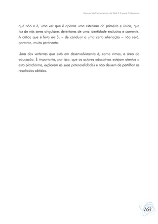 163
Manual de Ferramentas da Web 2.0 para Professores
que não o é, uma vez que é apenas uma extensão da primeira e única, que
faz de nós seres singulares detentores de uma identidade exclusiva e coerente.
A crítica que é feita ao SL – de conduzir a uma certa alienação – não será,
portanto, muito pertinente.
Uma das vertentes que está em desenvolvimento é, como vimos, a área da
educação. É importante, por isso, que os actores educativos estejam atentos a
esta plataforma, explorem as suas potencialidades e não deixem de partilhar os
resultados obtidos.
 