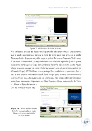 187
Manual de Ferramentas da Web 2.0 para Professores
Aí o utilizador precisa de decidir onde pretende adicionar o título. Obviamente,
que o ideal é começar por colocar o título do filme, para isso prime-se a opção
Título no Início. Logo de seguida surge o painel Escreva o Texto do Título, com
duas zonas para escrever correspondentes a dois níveis de legendas (tudo o que se
escrever na zona superior surge com uma letra maior no painel do W. Media Player,
e tudo o que se escrever na zona inferior surge com uma letra menor no painel do
W. Media Player). O WMM tem um aspecto gráfico predefinido para o título (fundo
azul e letra branca na fonte Microsoft Sans Serif) e para o efeito (desvanecimento
suave entre as legendas superiores e a inferiores), mas estes podem ser alterados
se se clicar nas opções disponíveis em Mais Opções: Alterar a Animação do Título
ou Alterar o Tipo de Letra e a
Cor do Texto (ver Figura 18).
Figura 17 – Colocação de títulos no vídeo
Figura 18 – Painel “Escreva o texto
do título” e visualização no Media
Player do formato predefinido
do título escrito
 