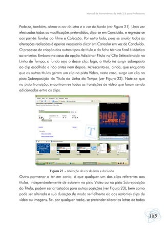 189
Manual de Ferramentas da Web 2.0 para Professores
Pode-se, também, alterar a cor da letra e a cor do fundo (ver Figura 21). Uma vez
efectuadas todas as modificações pretendidas, clica-se em Concluído, e regressa-se
aos painéis Tarefas do Filme e Colecção. Por outro lado, para se anular todas as
alterações realizadas é apenas necessário clicar em Cancelar em vez de Concluído.
O processo de criação dos outros tipos de título e da ficha técnica final é idêntico
ao anterior. Embora no caso da opção Adicionar Título no Clip Seleccionado na
Linha de Tempo, o fundo seja o desse clip; logo, o título irá surgir sobreposto
ao clip escolhido e não antes nem depois. Acrescenta-se, ainda, que enquanto
que os outros títulos geram um clip na pista Vídeo, neste caso, surge um clip na
pista Sobreposição do Título da Linha do Tempo (ver Figura 22). Note-se que
na pista Transição, encontram-se todas as transições de vídeo que foram sendo
adicionadas entre os clips.
Outro pormenor a ter em conta, é que qualquer um dos clips referentes aos
títulos, independentemente de estarem na pista Vídeo ou na pista Sobreposição
do Título, podem ser arrastados para outras posições (ver Figura 23), bem como
pode ser alterada a sua duração de modo semelhante ao dos restantes clips de
vídeo ou imagens. Se, por qualquer razão, se pretender alterar as letras de todos
Figura 21 – Alteração da cor da letra e do fundo
 