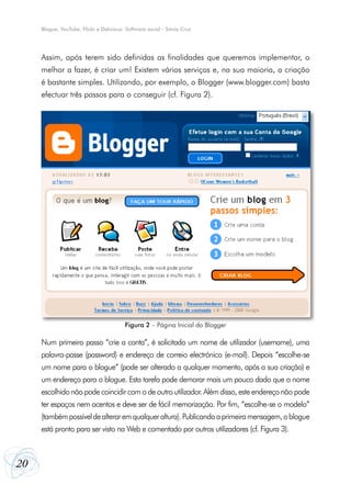 20
Blogue, YouTube, Flickr e Delicious: Software social - Sónia Cruz
Assim, após terem sido definidas as finalidades que queremos implementar, o
melhor a fazer, é criar um! Existem vários serviços e, na sua maioria, a criação
é bastante simples. Utilizando, por exemplo, o Blogger (www.blogger.com) basta
efectuar três passos para o conseguir (cf. Figura 2).
Num primeiro passo “crie a conta”, é solicitado um nome de utilizador (username), uma
palavra-passe (password) e endereço de correio electrónico (e-mail). Depois “escolhe-se
um nome para o blogue” (pode ser alterado a qualquer momento, após a sua criação) e
um endereço para o blogue. Esta tarefa pode demorar mais um pouco dado que o nome
escolhido não pode coincidir com o de outro utilizador. Além disso, este endereço não pode
ter espaços nem acentos e deve ser de fácil memorização. Por fim, “escolhe-se o modelo”
(tambémpossíveldealteraremqualqueraltura).Publicandoaprimeiramensagem,oblogue
está pronto para ser visto na Web e comentado por outros utilizadores (cf. Figura 3).
Figura 2 – Página Inicial do Blogger
 