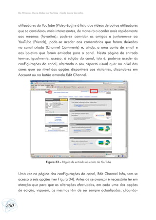 200
Do Windows Movie Maker ao YouTube - Carla Joana Carvalho
utilizadores do YouTube (Vídeo-Log) e à lista dos vídeos de outros utilizadores
que se considerou mais interessantes, de maneira a aceder mais rapidamente
aos mesmos (Favorites); pode-se convidar os amigos a juntarem-se ao
YouTube (Friends); pode-se aceder aos comentários que foram deixados
no canal criado (Channel Comments) e, ainda, a uma conta de email e
aos boletins que foram enviados para o canal. Nesta página de entrada
tem-se, igualmente, acesso, à edição do canal, isto é, pode-se aceder às
conFigurações do canal, alterando o seu aspecto visual quer ao nível das
cores quer ao nível das opções disponíveis aos visitantes, clicando-se em
Account ou no botão amarelo Edit Channel.
Uma vez na página das conFigurações do canal, Edit Channel Info, tem-se
acesso a seis opções (ver Figura 34). Antes de se avançar é necessário ter em
atenção que para que as alterações efectuadas, em cada uma das opções
de edição, vigorem, as mesmas têm de ser sempre actualizadas, clicando-
Figura 33 – Página de entrada na conta do YouTube
 