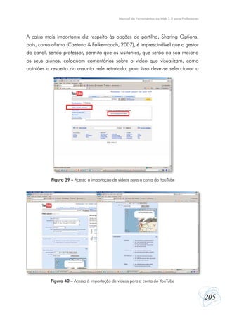 205
Manual de Ferramentas da Web 2.0 para Professores
A caixa mais importante diz respeito às opções de partilha, Sharing Options,
pois, como afirma (Caetano & Falkembach, 2007), é imprescindível que o gestor
do canal, sendo professor, permita que os visitantes, que serão na sua maioria
os seus alunos, coloquem comentários sobre o vídeo que visualizam, como
opiniões a respeito do assunto nele retratado, para isso deve-se seleccionar o
Figura 39 – Acesso à importação de vídeos para a conta do YouTube
Figura 40 – Acesso à importação de vídeos para a conta do YouTube
 