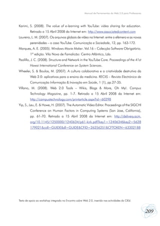 209
Manual de Ferramentas da Web 2.0 para Professores
Karimi, S. (2008). The value of e-learning with YouTube: vídeo sharing for education.
Retirado a 15 Abril 2008 da Internet em: http://www.associatedcontent.com
Loureiro, L. M. (2007). Os arquivos globais de vídeo na Internet: entre o efémero e as novas
perenidades – o caso YouTube. Comunicação e Sociedade, 12, pp. 163-172.
Marques, A. E. (2005). Windows Movie Maker. Vol.16 – Colecção Software Obrigatório.
1ª edição. Vila Nova de Famalicão: Centro Atlântico, Lda.
Paolillo, J. C. (2008). Structure and Network in the YouTube Core. Proceedings of the 41st
Hawai International Conference on System Sciences.
Wheeler, S. & Boulos, M. (2007). A cultura colaborativa e a criatividade destrutiva da
Web 2.0: aplicativos para o ensino da medicina. RECIIS – Revista Electrónica de
Comunicação Informação & Inovação em Saúde, 1 (1), pp.27-35.
Villano, M. (2008). Web 2.0 Tools – Wikis, Blogs & More, Oh My!. Campus
Technology Magazine, pp. 1-7. Retirado a 15 Abril 2008 da Internet em:
http://campustechnology.com/printarticle.aspx?id=60298
Yip, S., Leu, E. & Howe, H. (2007). The Automatic Vídeo Editor. Proceedings of the SIGCHI
Conference on Human Factors in Computing Systems (San Jose, California),
pp. 61-70. Retirado a 15 Abril 2008 da Internet em: http://delivery.acm.
org/10.1145/1250000/1240634/p61-kirk.pdf?key1=1240634&key2=5628
179021&coll=GUIDE&dl=GUIDE&CFID=26256251&CFTOKEN=63302188
Texto de apoio ao workshop integrado no Encontro sobre Web 2.0, inserido nas actividades do CIEd.
 