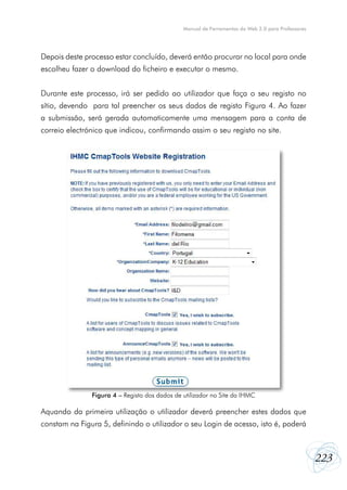 223
Manual de Ferramentas da Web 2.0 para Professores
Depois deste processo estar concluído, deverá então procurar no local para onde
escolheu fazer o download do ficheiro e executar o mesmo.
Durante este processo, irá ser pedido ao utilizador que faça o seu registo no
sítio, devendo para tal preencher os seus dados de registo Figura 4. Ao fazer
a submissão, será gerada automaticamente uma mensagem para a conta de
correio electrónico que indicou, confirmando assim o seu registo no site.
Aquando da primeira utilização o utilizador deverá preencher estes dados que
constam na Figura 5, definindo o utilizador o seu Login de acesso, isto é, poderá
Figura 4 – Registo dos dados de utilizador no Site da IHMC
 