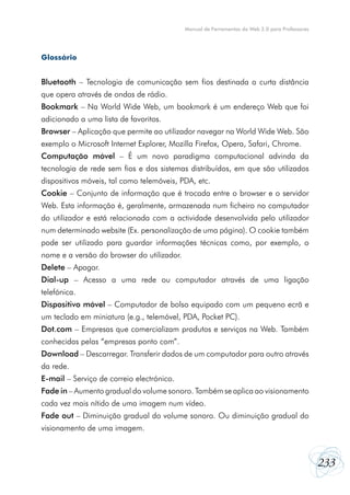 233
Manual de Ferramentas da Web 2.0 para Professores
Glossário
Bluetooth – Tecnologia de comunicação sem fios destinada a curta distância
que opera através de ondas de rádio.
Bookmark – Na World Wide Web, um bookmark é um endereço Web que foi
adicionado a uma lista de favoritos.
Browser – Aplicação que permite ao utilizador navegar na World Wide Web. São
exemplo o Microsoft Internet Explorer, Mozilla Firefox, Opera, Safari, Chrome.
Computação móvel – É um novo paradigma computacional advinda da
tecnologia de rede sem fios e dos sistemas distribuídos, em que são utilizados
dispositivos móveis, tal como telemóveis, PDA, etc.
Cookie – Conjunto de informação que é trocada entre o browser e o servidor
Web. Esta informação é, geralmente, armazenada num ficheiro no computador
do utilizador e está relacionada com a actividade desenvolvida pelo utilizador
num determinado website (Ex. personalização de uma página). O cookie também
pode ser utilizado para guardar informações técnicas como, por exemplo, o
nome e a versão do browser do utilizador.
Delete – Apagar.
Dial-up – Acesso a uma rede ou computador através de uma ligação
telefónica.
Dispositivo móvel – Computador de bolso equipado com um pequeno ecrã e
um teclado em miniatura (e.g., telemóvel, PDA, Pocket PC).
Dot.com – Empresas que comercializam produtos e serviços na Web. Também
conhecidas pelas “empresas ponto com”.
Download – Descarregar. Transferir dados de um computador para outro através
da rede.
E-mail – Serviço de correio electrónico.
Fade in – Aumento gradual do volume sonoro. Também se aplica ao visionamento
cada vez mais nítido de uma imagem num vídeo.
Fade out – Diminuição gradual do volume sonoro. Ou diminuição gradual do
visionamento de uma imagem.
 