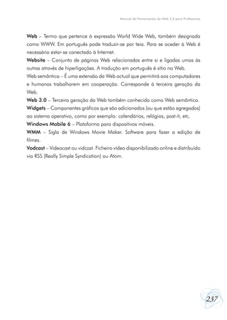 237
Manual de Ferramentas da Web 2.0 para Professores
Web – Termo que pertence à expressão World Wide Web, também designada
como WWW. Em português pode traduzir-se por teia. Para se aceder à Web é
necessário estar-se conectado à Internet.
Website – Conjunto de páginas Web relacionadas entre si e ligadas umas às
outras através de hiperligações. A tradução em português é sítio na Web.
Web semântica – É uma extensão da Web actual que permitirá aos computadores
e humanos trabalharem em cooperação. Corresponde à terceira geração da
Web.
Web 3.0 – Terceira geração da Web também conhecida como Web semântica.
Widgets – Componentes gráficos que são adicionados (ou que estão agregados)
ao sistema operativo, como por exemplo: calendários, relógios, post-it, etc.
Windows Mobile 6 – Plataforma para dispositivos móveis.
WMM – Sigla de Windows Movie Maker. Software para fazer a edição de
filmes.
Vodcast – Videocast ou vidcast. Ficheiro vídeo disponibilizado online e distribuído
via RSS (Really Simple Syndication) ou Atom.
 