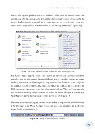 77
Manual de Ferramentas da Web 2.0 para Professores
Depois do registo, podese entrar no desktop online com os nossos dados de
acesso. A partir da nossa página principal podemos logo realizar um conjunto de
tarefas desde consultar o e-mail, ver a nossa agenda, ver ou adicionar contactos,
ver os minis, jogar online, aceder ao chat ou ao desktop pessoal (cf. Figura 15).
No fundo desta página existe uma barra de ferramenta permanentemente
acessível que permite aceder às possibilidades acima referidas: aceder ao nosso
desktop, aos minis, ao Messenger, ao arquivo virtual de ficheiros, a um conjunto
de jogos, ao correio electrónico, aos contactos, à agenda, às opções gerais, às
FAQ (perguntas frequentes para tirar alguma dúvida), ao “Sign out” que permite
sair do nosso desktop online, aceder ao motor de busca Google e aceder aos
favoritos bem como às músicas que mais ouvimos. (cf. Figura 14).
De entre as várias aplicações, vamos incidir sobre o arquivo virtual de ficheiros
(File Storage) e os Minis (widgets flutuante) que nos parecem de particular
importância para a educação.
Figura 15 – Janela predefinida onde podemos ir para várias aplicações
Figura 16 – Barra de ferramentas do Desktop
 