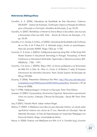 81
Manual de Ferramentas da Web 2.0 para Professores
Referências Bibliográficas
Carvalho, A. A. (2006). Indicadores de Qualidade de Sites Educativos. Cadernos
SACAUSEF – Sistema de Avaliação, Certificação e Apoio à Utilização de Software
para a Educação e a Formação. Ministério da Educação, 2, pp. 55-78.
Carvalho, A. (2007). Rentabilizar a Internet no Ensino Básico e Secundário: dos recursos
e ferramentas online aos LMS. Sísifo - Revista de Ciências da Educação, n.º3,
pp. 25-39.
Carvalho, A. A.; Simões, A. & Silva, J. P. (2005). Indicadores de Qualidade e de Confiança
de um Site. In M. P. Alves & E. A. Machado (orgs.), Avaliar as aprendizagens.
Actas das Jornadas ADMEE. Braga: CIEd, pp. 17-28.
Coutinho, C. & Júnior, J. (2007a). Collaborative Learning Using Wiki: A Pilot Study With
Master Students In Educational Technology In Portugal. Proceedings of World
Conference on Educational Multimédia, Hypermedia e Telecommunications (ED-
MEDIA),Pp.. 1786 – 1791..
Coutinho, C.& Júnior, J. (2007b). Blog e Wiki: os futuros professores e as ferramentas
da Web 2.0. In Silva, M.; Silva, A.; Couto, A. & Peñalvo, F. (eds), IX Simpósio
Internacional de Informática Educativa. Porto: Escola Superior de Educação do
IPP, pp.199-204.
Ducamp, D (2006). Présentation Générique Des Wikis. http://Wiki.crao.net/index.php/
CristopheDucamp/Pr%E9sentationG%E9n%E9riqueDesWikis (Acessível a 29 de
Março de 2008).
Eça, T. (1998). NetAprendizagem: A Internet na Educação. Porto: Porto Editora.
Jonassen, D. (2007). Computadores, Ferramentas Cognitivas. Desenvolver o pensamento
crítico nas escolas. Colecção: Ciências Da Educação - Século XXI. Porto: Porto
Editora.
Lévy, P. (2001). Filosofia World. Lisboa: Instituto Piaget.
Martins, H. (2007). A WebQuest como Recurso para Aprender História: um estudo sobre
significância histórica com alunos do 5º ano. Mestrado em Educação. Tese de
Mestrado Educação, na Área de Especialização em Supervisão Pedagógica em
Ensino de História. Braga: Universidade do Minho.
Moura, A. (2006). Produzir uma WebQuest num Wiki. In A. A. Carvalho (org.), Encontro
 