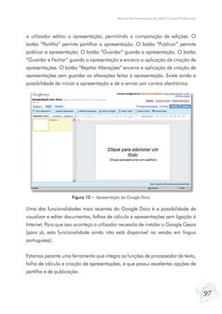 97
Manual de Ferramentas da Web 2.0 para Professores
o utilizador editou a apresentação, permitindo a comparação de edições. O
botão “Partilha” permite partilhar a apresentação. O botão “Publicar” permite
publicar a apresentação. O botão “Guardar” guarda a apresentação. O botão
“Guardar e Fechar” guarda a apresentação e encerra a aplicação de criação de
apresentações. O botão “Rejeitar Alterações” encerra a aplicação de criação de
apresentações sem guardar as alterações feitas à apresentação. Existe ainda a
possibilidade de iniciar a apresentação e de a enviar por correio electrónico.
Uma das funcionalidades mais recentes do Google Docs é a possibilidade de
visualizar e editar documentos, folhas de cálculo e apresentações sem ligação à
Internet. Para que isso aconteça o utilizador necessita de instalar o Google Gears
(para já, esta funcionalidade ainda não está disponível na versão em língua
portuguesa).
Estamos perante uma ferramenta que integra as funções de processador de texto,
folha de cálculo e criação de apresentações, e que possui excelentes opções de
partilha e de publicação.
Figura 12 – Apresentação do Google Docs
 