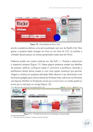 Manual de Ferramentas da Web 2.0 para Professores




                                                                                            15




13


                                          14


                                 Figura 10 – Propriedades do bloco Flickr

pronto e podemos efectuar uma pré-visualização sem sair do PopFly (16). Para
gravar o projecto basta carregar em Save ou em Save As (17), no entanto o
utilizador deverá possuir as chaves apropriadas (neste caso do Flickr).


Podemos aceder aos nossos mashups em, My Stuff >> Projects e seleccionar
o respectivo projecto (Figura 11). Nessa página podemos aceder aos detalhes
do projecto, editá-lo, conFigurar tweak it9, eliminá-lo e partilhá-lo. Quando o
partilhamos (share) temos acesso a uma nova opção (mashout) que permite:
integrar o mashup em qualquer aplicação Web; efectuar o seu download e criar
facilmente gadgets para a barra lateral do Windows Vista; adicionar ao Windows
Live Spaces; Partilhar no Facebook; enviar por e-mail como um cartão postal ou
enviar por e-mail para um amigo (Figura 13).




                      Figura 11 – Procedimentos de pré-visualização e de gravação
9    Esta opção permite configurar o aspecto visual dos mashups.



                                                                                                                       115
 