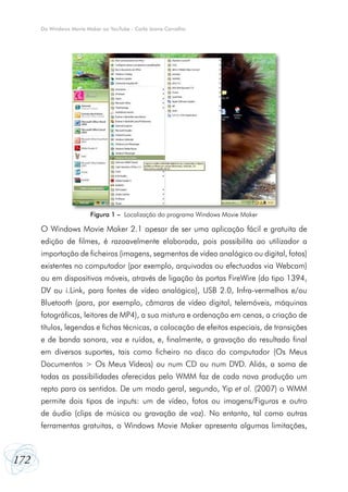Do Windows Movie Maker ao YouTube - Carla Joana Carvalho




                         Figura 1 – Localização do programa Windows Movie Maker

      O Windows Movie Maker 2.1 apesar de ser uma aplicação fácil e gratuita de
      edição de filmes, é razoavelmente elaborada, pois possibilita ao utilizador a
      importação de ficheiros (imagens, segmentos de vídeo analógico ou digital, fotos)
      existentes no computador (por exemplo, arquivadas ou efectuadas via Webcam)
      ou em dispositivos móveis, através de ligação às portas FireWire (do tipo 1394,
      DV ou i.Link, para fontes de vídeo analógico), USB 2.0, Infra-vermelhos e/ou
      Bluetooth (para, por exemplo, câmaras de vídeo digital, telemóveis, máquinas
      fotográficas, leitores de MP4), a sua mistura e ordenação em cenas, a criação de
      títulos, legendas e fichas técnicas, a colocação de efeitos especiais, de transições
      e de banda sonora, voz e ruídos, e, finalmente, a gravação do resultado final
      em diversos suportes, tais como ficheiro no disco do computador (Os Meus
      Documentos > Os Meus Vídeos) ou num CD ou num DVD. Aliás, a soma de
      todas as possibilidades oferecidas pelo WMM faz de cada nova produção um
      repto para os sentidos. De um modo geral, segundo, Yip et al. (2007) o WMM
      permite dois tipos de inputs: um de vídeo, fotos ou imagens/Figuras e outro
      de áudio (clips de música ou gravação de voz). No entanto, tal como outras
      ferramentas gratuitas, o Windows Movie Maker apresenta algumas limitações,



172
 