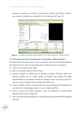 Do Windows Movie Maker ao YouTube - Carla Joana Carvalho




            oposição, quando se visualiza o ícone Mostrar Guião de Gráfico, significa
            que se está a trabalhar em modo de linha de tempo (ver Figura 3).




           Figura 2 – A interface do Windows Movie Maker, com a barra inferior em “Guião Gráfico”

      1.2 Controlo das funcionalidades do Windows Movie Maker
      Na barra de ferramentas cada um dos ícones tem uma funcionalidade diferente
      (ver Figuras 2 e 3), assim da esquerda para a direita tem-se o ícone para:
      a) criar um novo projecto de vídeo
      b) abrir um projecto anteriormente criado
      c) gravar o projecto à medida que vai ficando completo. De facto, este ícone
            permite guardar de um modo rápido os ficheiros do projecto de vídeo
            possibilitando a sua posterior abertura e edição noutro momento a partir do
            ponto em que o projecto foi guardado pela última vez
      d) anular e refazer o último comando (útil em caso de enganos). Estes botões só
            se encontram activos depois de se iniciar a criação do filme
      e) activar a barra de tarefas (substitui a lista de colecções na parte lateral
            esquerda do ecrã) (ver Figura 3)
      f)    abrir a lista de colecções (substitui a barra de tarefas na parte lateral esquerda
            do ecrã)



174
 