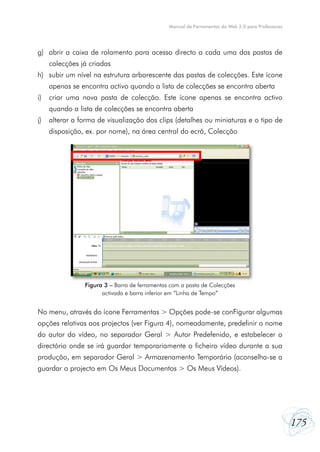 Manual de Ferramentas da Web 2.0 para Professores




g) abrir a caixa de rolamento para acesso directo a cada uma das pastas de
     colecções já criadas
h) subir um nível na estrutura arborescente das pastas de colecções. Este ícone
     apenas se encontra activo quando a lista de colecções se encontra aberta
i)   criar uma nova pasta de colecção. Este ícone apenas se encontra activo
     quando a lista de colecções se encontra aberta
j)   alterar a forma de visualização dos clips (detalhes ou miniaturas e o tipo de
     disposição, ex. por nome), na área central do ecrã, Colecção




                Figura 3 – Barra de ferramentas com a pasta de Colecções
                      activada e barra inferior em “Linha de Tempo”


No menu, através do ícone Ferramentas > Opções pode-se conFigurar algumas
opções relativas aos projectos (ver Figura 4), nomeadamente, predefinir o nome
do autor do vídeo, no separador Geral > Autor Predefenido, e estabelecer o
directório onde se irá guardar temporariamente o ficheiro vídeo durante a sua
produção, em separador Geral > Armazenamento Temporário (aconselha-se a
guardar o projecto em Os Meus Documentos > Os Meus Vídeos).




                                                                                                   175
 