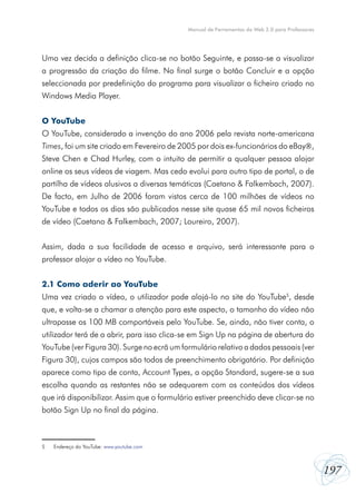 Manual de Ferramentas da Web 2.0 para Professores




Uma vez decida a definição clica-se no botão Seguinte, e passa-se a visualizar
a progressão da criação do filme. No final surge o botão Concluir e a opção
seleccionada por predefinição do programa para visualizar o ficheiro criado no
Windows Media Player.


O YouTube
O YouTube, considerado a invenção do ano 2006 pela revista norte-americana
Times, foi um site criado em Fevereiro de 2005 por dois ex-funcionários do eBay,
Steve Chen e Chad Hurley, com o intuito de permitir a qualquer pessoa alojar
online os seus vídeos de viagem. Mas cedo evolui para outro tipo de portal, o de
partilha de vídeos alusivos a diversas temáticas (Caetano & Falkembach, 2007).
De facto, em Julho de 2006 foram vistos cerca de 100 milhões de vídeos no
YouTube e todos os dias são publicados nesse site quase 65 mil novos ficheiros
de vídeo (Caetano & Falkembach, 2007; Loureiro, 2007).


Assim, dada a sua facilidade de acesso e arquivo, será interessante para o
professor alojar o vídeo no YouTube.


2.1 Como aderir ao YouTube
Uma vez criado o vídeo, o utilizador pode alojá-lo no site do YouTube5, desde
que, e volta-se a chamar a atenção para este aspecto, o tamanho do vídeo não
ultrapasse os 100 MB comportáveis pelo YouTube. Se, ainda, não tiver conta, o
utilizador terá de a abrir, para isso clica-se em Sign Up na página de abertura do
YouTube (ver Figura 30). Surge no ecrã um formulário relativo a dados pessoais (ver
Figura 30), cujos campos são todos de preenchimento obrigatório. Por definição
aparece como tipo de conta, Account Types, a opção Standard, sugere-se a sua
escolha quando as restantes não se adequarem com os conteúdos dos vídeos
que irá disponibilizar. Assim que o formulário estiver preenchido deve clicar-se no
botão Sign Up no final da página.



5   Endereço do YouTube: www.youtube.com



                                                                                                197
 