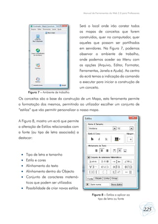 Manual de Ferramentas da Web 2.0 para Professores




                                           Será o local onde irão constar todos
                                           os mapas de conceitos que forem
                                           construídos, quer no computador, quer
                                           aqueles que possam ser partilhados
                                           em servidores. Na Figura 7, podemos
                                           observar o ambiente de trabalho,
                                           onde podemos aceder ao Menu com
                                           as opções (Arquivo, Editar, Formatar,
                                           Ferramentas, Janela e Ajuda). Ao centro
                                           do ecrã temos a indicação do comando
                                           a executar para iniciar a construção de
                                           um conceito.
      Figura 7 – Ambiente de trabalho

Os conceitos são a base da construção de um Mapa, esta ferramenta permite
a formatação dos mesmos, permitindo ao utilizador escolher um conjunto de
“estilos” que vão permitir personalizar o nosso mapa.


A Figura 8, mostra um ecrã que permite
a alteração de Estilos relacionadas com
a fonte (ou tipo de letra associado) a
destacar:



 •	 Tipo de letra e tamanho
 •	 Estilo e cores
 •	 Alinhamento do texto
 •	 Alinhamento dentro do Objecto
 •	 Conjunto de caracteres matemá-
    ticos que podem ser utilizados
 •	 Possibilidade de criar novos estilos
                                                    Figura 8 – Estilos a aplicar ao
                                                        tipo de letra ou fonte


                                                                                                 225
 