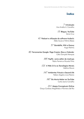 Manual de Ferramentas da Web 2.0 para Professores




                                                       Índice



                                             7 Introdução
                                      Ana Amélia A. Carvalho

                                        15    Blogue, YouTube
                                                    Sónia Cruz

           41   Podcast e utilização do software Audacity
                                 Adão Sousa e Fátima Bessa

                             57    Dandelife, Wiki e Goowy
                                               Hugo Martins

83   Ferramentas Google: Page Creator, Docs e Calendar
                                 Célio Gonçalo Marques

                  105    PopFly como editor de mashups
                              Pedro Ferreira e Ricardo Pinto

                121   A Web 2.0 e as Tecnologias Móveis
                                          Adelina Moura

                  147    Ambientes Virtuais e Second Life
                              Nelson Zagalo e Luís Pereira

                      167     Do Movie Maker ao YouTube
                                     Carla Joana Carvalho

                       211 Mapas Conceptuais Online
              Graça Cardoso Magalhães e Filomena del Rio




                                                                       5
 