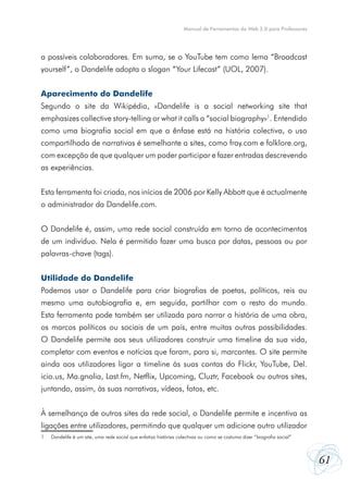 Manual de Ferramentas da Web 2.0 para Professores




a possíveis colaboradores. Em suma, se o YouTube tem como lema “Broadcast
yourself”, o Dandelife adopta o slogan “Your Lifecast” (UOL, 2007).


Aparecimento do Dandelife
Segundo o site da Wikipédia, «Dandelife is a social networking site that
emphasizes collective story-telling or what it calls a “social biography»1. Entendido
como uma biografia social em que a ênfase está na história colectiva, o uso
compartilhado de narrativas é semelhante a sites, como fray.com e folklore.org,
com excepção de que qualquer um poder participar e fazer entradas descrevendo
as experiências.


Esta ferramenta foi criada, nos inícios de 2006 por Kelly Abbott que é actualmente
o administrador da Dandelife.com.


O Dandelife é, assim, uma rede social construída em torno de acontecimentos
de um indivíduo. Nela é permitido fazer uma busca por datas, pessoas ou por
palavras-chave (tags).


Utilidade do Dandelife
Podemos usar o Dandelife para criar biografias de poetas, políticos, reis ou
mesmo uma autobiografia e, em seguida, partilhar com o resto do mundo.
Esta ferramenta pode também ser utilizada para narrar a história de uma obra,
os marcos políticos ou sociais de um país, entre muitas outras possibilidades.
O Dandelife permite aos seus utilizadores construir uma timeline da sua vida,
completar com eventos e notícias que foram, para si, marcantes. O site permite
ainda aos utilizadores ligar a timeline às suas contas do Flickr, YouTube, Del.
icio.us, Ma.gnolia, Last.fm, Netflix, Upcoming, Cluztr, Facebook ou outros sites,
juntando, assim, às suas narrativas, vídeos, fotos, etc.


À semelhança de outros sites da rede social, o Dandelife permite e incentiva as
ligações entre utilizadores, permitindo que qualquer um adicione outro utilizador
1   Dandelife é um site, uma rede social que enfatiza histórias colectivas ou como se costuma dizer “biografia social”



                                                                                                                         61
 