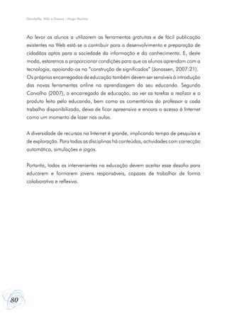 Dandelife, Wiki e Goowy - Hugo Martins




     Ao levar os alunos a utilizarem as ferramentas gratuitas e de fácil publicação
     existentes na Web está-se a contribuir para o desenvolvimento e preparação de
     cidadãos aptos para a sociedade da informação e do conhecimento. E, deste
     modo, estaremos a proporcionar condições para que os alunos aprendam com a
     tecnologia, apoiando-os na “construção de significados” (Jonassen, 2007:21).
     Os próprios encarregados de educação também devem ser sensíveis à introdução
     das novas ferramentas online na aprendizagem do seu educando. Segundo
     Carvalho (2007), o encarregado de educação, ao ver as tarefas a realizar e o
     produto feito pelo educando, bem como os comentários do professor a cada
     trabalho disponibilizado, deixa de ficar apreensivo e encara o acesso à Internet
     como um momento de lazer nas aulas.


     A diversidade de recursos na Internet é grande, implicando tempo de pesquisa e
     de exploração. Para todas as disciplinas há conteúdos, actividades com correcção
     automática, simulações e jogos.


     Portanto, todos os intervenientes na educação devem aceitar esse desafio para
     educarem e formarem jovens responsáveis, capazes de trabalhar de forma
     colaborativa e reflexiva.




80
 